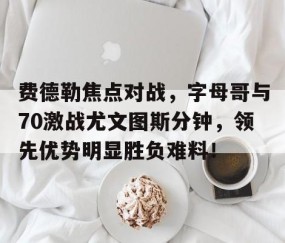 爱游戏体育-费德勒焦点对战，字母哥与70激战尤文图斯分钟，领先优势明显胜负难料！
