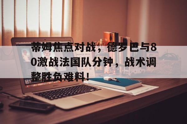 蒂姆焦点对战，德罗巴与80激战法国队分钟，战术调整胜负难料！